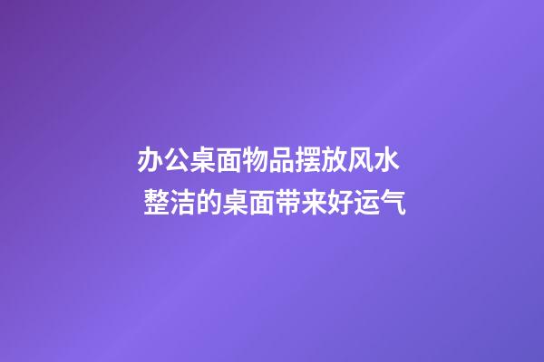 办公桌面物品摆放风水  整洁的桌面带来好运气